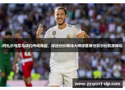 阿扎尔与皇马续约传闻再起，球迷纷纷期待大牌球星留守贝尔纷跌落神坛